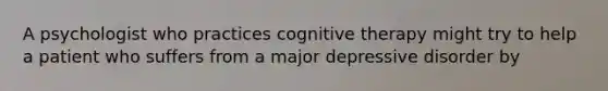 A psychologist who practices cognitive therapy might try to help a patient who suffers from a major depressive disorder by