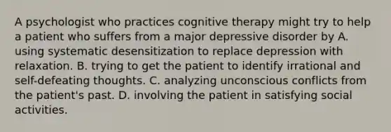 A psychologist who practices cognitive therapy might try to help a patient who suffers from a major depressive disorder by A. using systematic desensitization to replace depression with relaxation. B. trying to get the patient to identify irrational and self-defeating thoughts. C. analyzing unconscious conflicts from the patient's past. D. involving the patient in satisfying social activities.