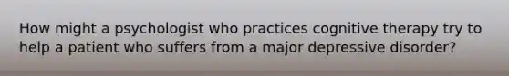 How might a psychologist who practices cognitive therapy try to help a patient who suffers from a major depressive disorder?