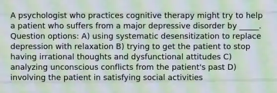 A psychologist who practices cognitive therapy might try to help a patient who suffers from a major depressive disorder by _____. Question options: A) using systematic desensitization to replace depression with relaxation B) trying to get the patient to stop having irrational thoughts and dysfunctional attitudes C) analyzing unconscious conflicts from the patient's past D) involving the patient in satisfying social activities