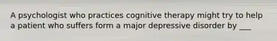 A psychologist who practices cognitive therapy might try to help a patient who suffers form a major depressive disorder by ___