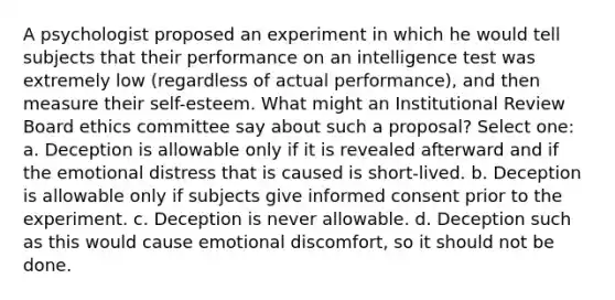 A psychologist proposed an experiment in which he would tell subjects that their performance on an intelligence test was extremely low (regardless of actual performance), and then measure their self-esteem. What might an Institutional Review Board ethics committee say about such a proposal? Select one: a. Deception is allowable only if it is revealed afterward and if the emotional distress that is caused is short-lived. b. Deception is allowable only if subjects give informed consent prior to the experiment. c. Deception is never allowable. d. Deception such as this would cause emotional discomfort, so it should not be done.