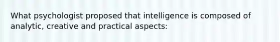 What psychologist proposed that intelligence is composed of analytic, creative and practical aspects: