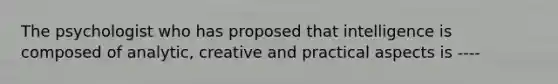 The psychologist who has proposed that intelligence is composed of analytic, creative and practical aspects is ----