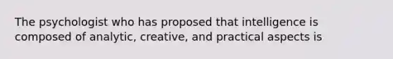 The psychologist who has proposed that intelligence is composed of analytic, creative, and practical aspects is