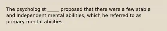 The psychologist _____ proposed that there were a few stable and independent mental abilities, which he referred to as primary mental abilities.