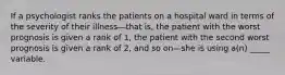 If a psychologist ranks the patients on a hospital ward in terms of the severity of their illness—that is, the patient with the worst prognosis is given a rank of 1, the patient with the second worst prognosis is given a rank of 2, and so on—she is using a(n) _____ variable.