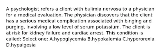 A psychologist refers a client with bulimia nervosa to a physician for a medical evaluation. The physician discovers that the client has a serious medical complication associated with binging and purging, involving a low level of serum potassium. The client is at risk for kidney failure and cardiac arrest. This condition is called: Select one: A.hypoglycemia B.hypokalemia C.hyperorexia D.hypalgesia