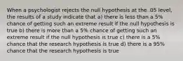 When a psychologist rejects the null hypothesis at the .05 level, the results of a study indicate that a) there is less than a 5% chance of getting such an extreme result if the null hypothesis is true b) there is more than a 5% chance of getting such an extreme result if the null hypothesis is true c) there is a 5% chance that the research hypothesis is true d) there is a 95% chance that the research hypothesis is true