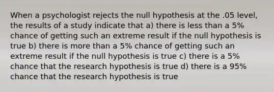 When a psychologist rejects the null hypothesis at the .05 level, the results of a study indicate that a) there is less than a 5% chance of getting such an extreme result if the null hypothesis is true b) there is more than a 5% chance of getting such an extreme result if the null hypothesis is true c) there is a 5% chance that the research hypothesis is true d) there is a 95% chance that the research hypothesis is true