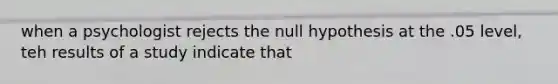 when a psychologist rejects the null hypothesis at the .05 level, teh results of a study indicate that