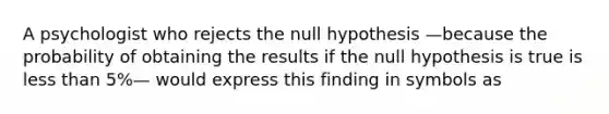 A psychologist who rejects the null hypothesis —because the probability of obtaining the results if the null hypothesis is true is less than 5%— would express this finding in symbols as