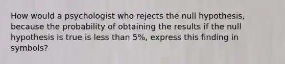 How would a psychologist who rejects the null hypothesis, because the probability of obtaining the results if the null hypothesis is true is less than 5%, express this finding in symbols?