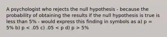 A psychologist who rejects the null hypothesis - because the probability of obtaining the results if the null hypothesis is true is <a href='https://www.questionai.com/knowledge/k7BtlYpAMX-less-than' class='anchor-knowledge'>less than</a> 5% - would express this finding in symbols as a) p = 5% b) p 5%