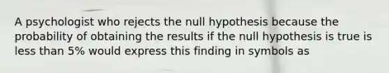 A psychologist who rejects the null hypothesis because the probability of obtaining the results if the null hypothesis is true is less than 5% would express this finding in symbols as