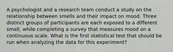 A psychologist and a research team conduct a study on the relationship between smells and their impact on mood. Three distinct groups of participants are each exposed to a different smell, while completing a survey that measures mood on a continuous scale. What is the first statistical test that should be run when analyzing the data for this experiment?