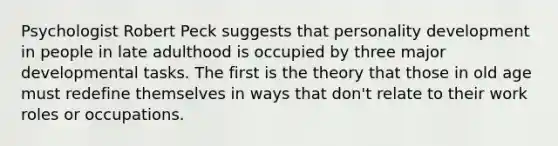 Psychologist Robert Peck suggests that personality development in people in late adulthood is occupied by three major developmental tasks. The first is the theory that those in old age must redefine themselves in ways that don't relate to their work roles or occupations.