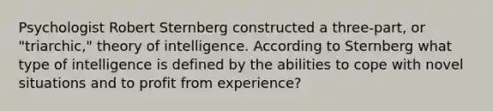 Psychologist Robert Sternberg constructed a three-part, or "triarchic," theory of intelligence. According to Sternberg what type of intelligence is defined by the abilities to cope with novel situations and to profit from experience?