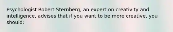 Psychologist Robert Sternberg, an expert on creativity and intelligence, advises that if you want to be more creative, you should: