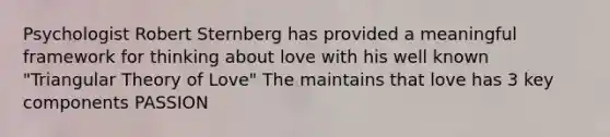 Psychologist Robert Sternberg has provided a meaningful framework for thinking about love with his well known "Triangular Theory of Love" The maintains that love has 3 key components PASSION