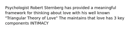 Psychologist Robert Sternberg has provided a meaningful framework for thinking about love with his well known "Triangular Theory of Love" The maintains that love has 3 key components INTIMACY