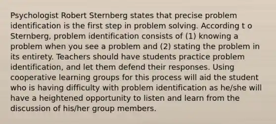 Psychologist Robert Sternberg states that precise problem identification is the first step in problem solving. According t o Sternberg, problem identification consists of (1) knowing a problem when you see a problem and (2) stating the problem in its entirety. Teachers should have students practice problem identification, and let them defend their responses. Using cooperative learning groups for this process will aid the student who is having difficulty with problem identification as he/she will have a heightened opportunity to listen and learn from the discussion of his/her group members.