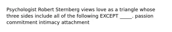 Psychologist Robert Sternberg views love as a triangle whose three sides include all of the following EXCEPT _____. passion commitment intimacy attachment