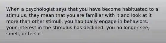 When a psychologist says that you have become habituated to a stimulus, they mean that you are familiar with it and look at it more than other stimuli. you habitually engage in behaviors. your interest in the stimulus has declined. you no longer see, smell, or feel it.