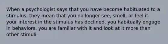 When a psychologist says that you have become habituated to a stimulus, they mean that you no longer see, smell, or feel it. your interest in the stimulus has declined. you habitually engage in behaviors. you are familiar with it and look at it more than other stimuli.