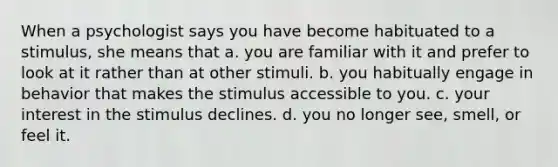 When a psychologist says you have become habituated to a stimulus, she means that a. you are familiar with it and prefer to look at it rather than at other stimuli. b. you habitually engage in behavior that makes the stimulus accessible to you. c. your interest in the stimulus declines. d. you no longer see, smell, or feel it.