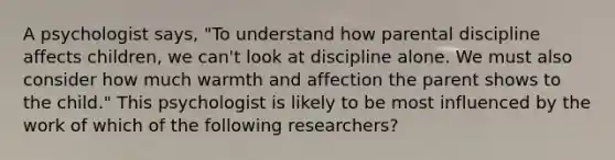 A psychologist says, "To understand how parental discipline affects children, we can't look at discipline alone. We must also consider how much warmth and affection the parent shows to the child." This psychologist is likely to be most influenced by the work of which of the following researchers?