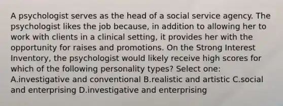 A psychologist serves as the head of a social service agency. The psychologist likes the job because, in addition to allowing her to work with clients in a clinical setting, it provides her with the opportunity for raises and promotions. On the Strong Interest Inventory, the psychologist would likely receive high scores for which of the following personality types? Select one: A.investigative and conventional B.realistic and artistic C.social and enterprising D.investigative and enterprising