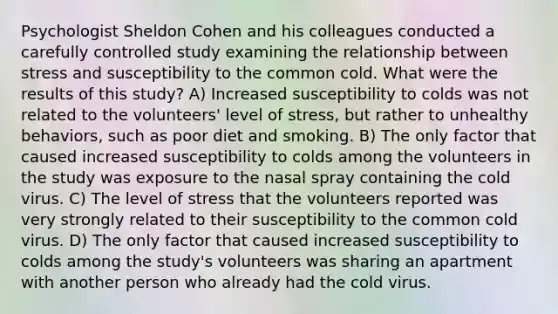 Psychologist Sheldon Cohen and his colleagues conducted a carefully controlled study examining the relationship between stress and susceptibility to the common cold. What were the results of this study? A) Increased susceptibility to colds was not related to the volunteers' level of stress, but rather to unhealthy behaviors, such as poor diet and smoking. B) The only factor that caused increased susceptibility to colds among the volunteers in the study was exposure to the nasal spray containing the cold virus. C) The level of stress that the volunteers reported was very strongly related to their susceptibility to the common cold virus. D) The only factor that caused increased susceptibility to colds among the study's volunteers was sharing an apartment with another person who already had the cold virus.