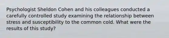 Psychologist Sheldon Cohen and his colleagues conducted a carefully controlled study examining the relationship between stress and susceptibility to the common cold. What were the results of this study?