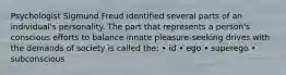 Psychologist Sigmund Freud identified several parts of an individual's personality. The part that represents a person's conscious efforts to balance innate pleasure-seeking drives with the demands of society is called the: • id • ego • superego • subconscious