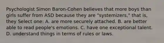 Psychologist Simon Baron-Cohen believes that more boys than girls suffer from ASD because they are "systemizers," that is, they Select one: A. are more securely attached. B. are better able to read people's emotions. C. have one exceptional talent. D. understand things in terms of rules or laws.