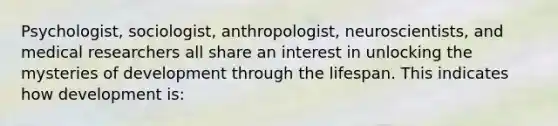 Psychologist, sociologist, anthropologist, neuroscientists, and medical researchers all share an interest in unlocking the mysteries of development through the lifespan. This indicates how development is: