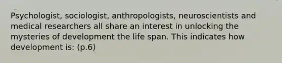 Psychologist, sociologist, anthropologists, neuroscientists and medical researchers all share an interest in unlocking the mysteries of development the life span. This indicates how development is: (p.6)