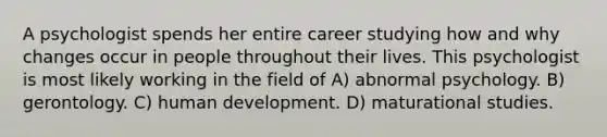 A psychologist spends her entire career studying how and why changes occur in people throughout their lives. This psychologist is most likely working in the field of A) abnormal psychology. B) gerontology. C) human development. D) maturational studies.