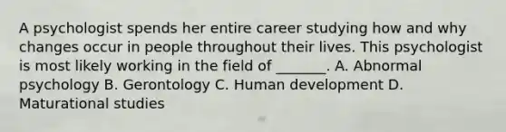 A psychologist spends her entire career studying how and why changes occur in people throughout their lives. This psychologist is most likely working in the field of _______. A. Abnormal psychology B. Gerontology C. Human development D. Maturational studies