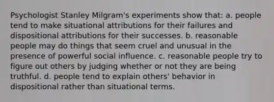 Psychologist Stanley Milgram's experiments show that: a. people tend to make situational attributions for their failures and dispositional attributions for their successes. b. reasonable people may do things that seem cruel and unusual in the presence of powerful social influence. c. reasonable people try to figure out others by judging whether or not they are being truthful. d. people tend to explain others' behavior in dispositional rather than situational terms.