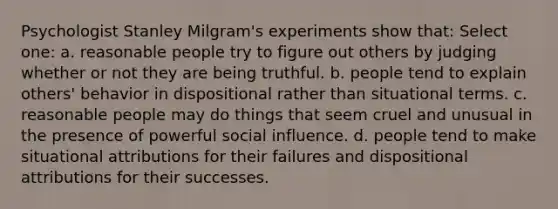 Psychologist Stanley Milgram's experiments show that: Select one: a. reasonable people try to figure out others by judging whether or not they are being truthful. b. people tend to explain others' behavior in dispositional rather than situational terms. c. reasonable people may do things that seem cruel and unusual in the presence of powerful social influence. d. people tend to make situational attributions for their failures and dispositional attributions for their successes.