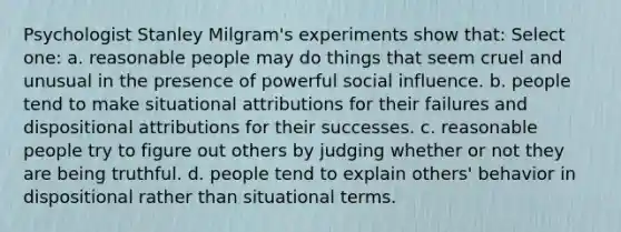 Psychologist Stanley Milgram's experiments show that: Select one: a. reasonable people may do things that seem cruel and unusual in the presence of powerful social influence. b. people tend to make situational attributions for their failures and dispositional attributions for their successes. c. reasonable people try to figure out others by judging whether or not they are being truthful. d. people tend to explain others' behavior in dispositional rather than situational terms.