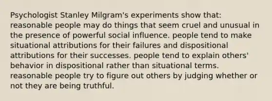 Psychologist Stanley Milgram's experiments show that: reasonable people may do things that seem cruel and unusual in the presence of powerful <a href='https://www.questionai.com/knowledge/kO4dMbNCii-social-influence' class='anchor-knowledge'>social influence</a>. people tend to make situational attributions for their failures and dispositional attributions for their successes. people tend to explain others' behavior in dispositional rather than situational terms. reasonable people try to figure out others by judging whether or not they are being truthful.