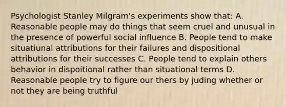 Psychologist Stanley Milgram's experiments show that: A. Reasonable people may do things that seem cruel and unusual in the presence of powerful social influence B. People tend to make situatiunal attributions for their failures and dispositional attributions for their successes C. People tend to explain others behavior in dispoitional rather than situational terms D. Reasonable people try to figure our thers by juding whether or not they are being truthful