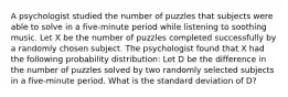 A psychologist studied the number of puzzles that subjects were able to solve in a five-minute period while listening to soothing music. Let X be the number of puzzles completed successfully by a randomly chosen subject. The psychologist found that X had the following probability distribution: Let D be the difference in the number of puzzles solved by two randomly selected subjects in a five-minute period. What is the standard deviation of D?