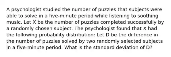 A psychologist studied the number of puzzles that subjects were able to solve in a five-minute period while listening to soothing music. Let X be the number of puzzles completed successfully by a randomly chosen subject. The psychologist found that X had the following probability distribution: Let D be the difference in the number of puzzles solved by two randomly selected subjects in a five-minute period. What is the standard deviation of D?