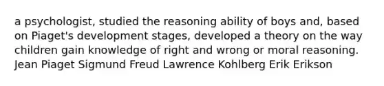 a psychologist, studied the reasoning ability of boys and, based on Piaget's development stages, developed a theory on the way children gain knowledge of right and wrong or moral reasoning. Jean Piaget Sigmund Freud Lawrence Kohlberg Erik Erikson