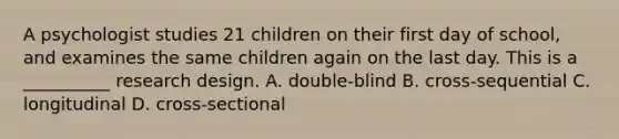 A psychologist studies 21 children on their first day of school, and examines the same children again on the last day. This is a __________ research design. A. double-blind B. cross-sequential C. longitudinal D. cross-sectional