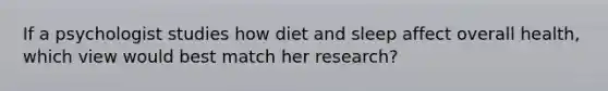 If a psychologist studies how diet and sleep affect overall health, which view would best match her research?